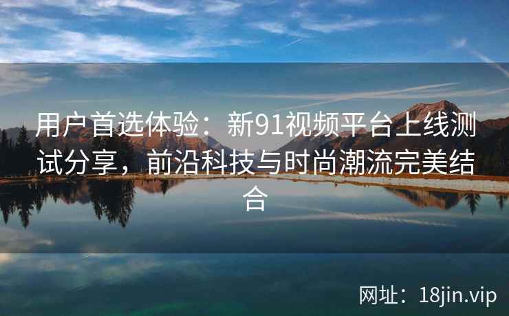 用户首选体验：新91视频平台上线测试分享，前沿科技与时尚潮流完美结合