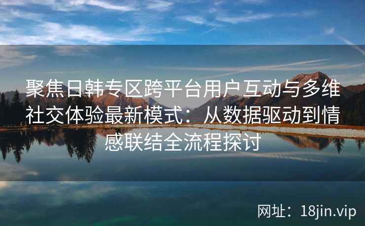 聚焦日韩专区跨平台用户互动与多维社交体验最新模式：从数据驱动到情感联结全流程探讨