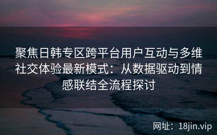 聚焦日韩专区跨平台用户互动与多维社交体验最新模式：从数据驱动到情感联结全流程探讨