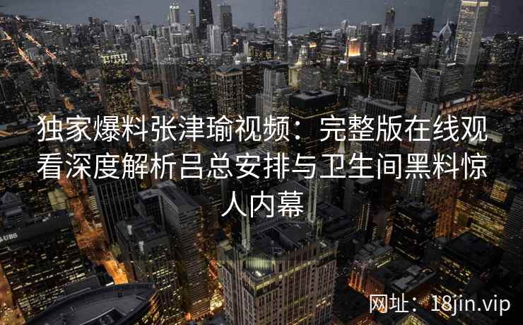 独家爆料张津瑜视频：完整版在线观看深度解析吕总安排与卫生间黑料惊人内幕