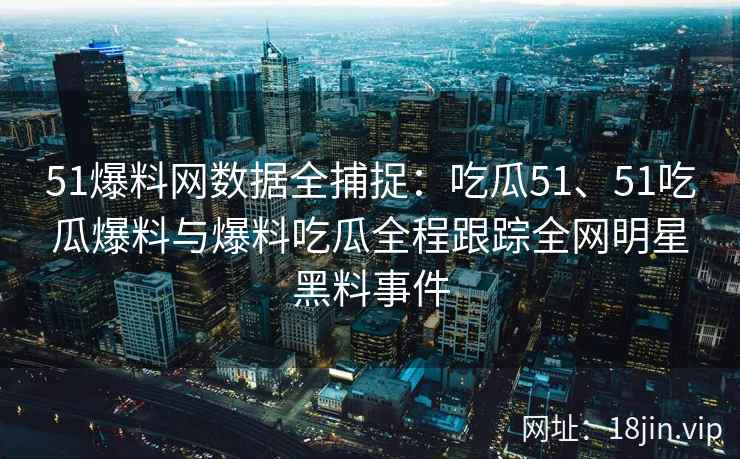 51爆料网数据全捕捉：吃瓜51、51吃瓜爆料与爆料吃瓜全程跟踪全网明星黑料事件