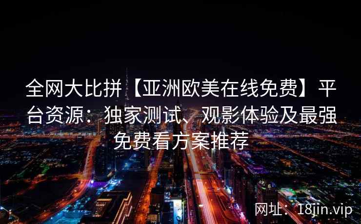 全网大比拼【亚洲欧美在线免费】平台资源：独家测试、观影体验及最强免费看方案推荐