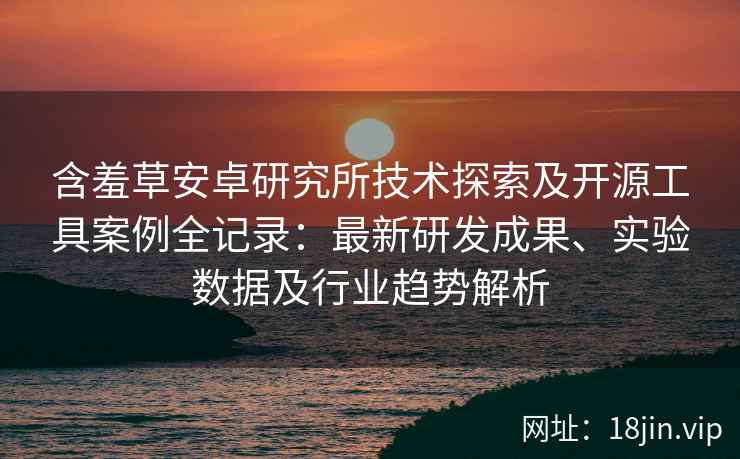 含羞草安卓研究所技术探索及开源工具案例全记录：最新研发成果、实验数据及行业趋势解析