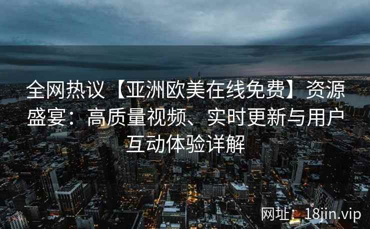 全网热议【亚洲欧美在线免费】资源盛宴:高质量视频、实时更新与用户互动体验详解 全网热议【亚洲欧美在线免费】资源盛宴:高质量视频、实时更新与用户互动体验详解