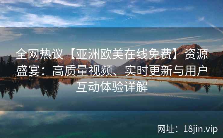 全网热议【亚洲欧美在线免费】资源盛宴:高质量视频、实时更新与用户互动体验详解 全网热议【亚洲欧美在线免费】资源盛宴:高质量视频、实时更新与用户互动体验详解