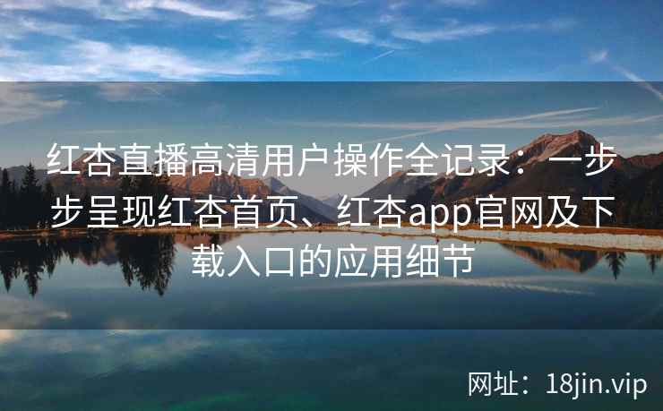 红杏直播高清用户操作全记录：一步步呈现红杏首页、红杏app官网及下载入口的应用细节