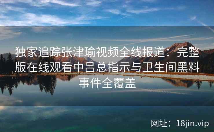 独家追踪张津瑜视频全线报道:完整版在线观看中吕总指示与卫生间黑料事件全覆盖 独家追踪张津瑜视频全线报道:完整版在线观看中吕总指示与卫生间黑料事件全覆盖