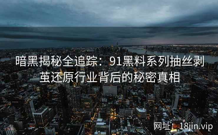 暗黑揭秘全追踪：91黑料系列抽丝剥茧还原行业背后的秘密真相