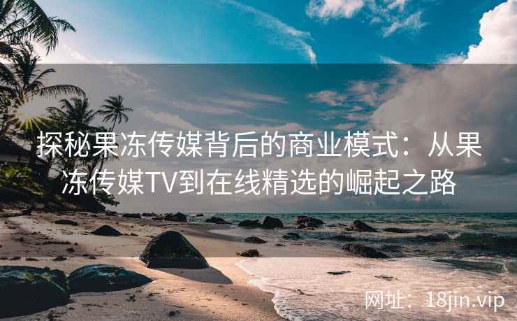 探秘果冻传媒背后的商业模式：从果冻传媒TV到在线精选的崛起之路