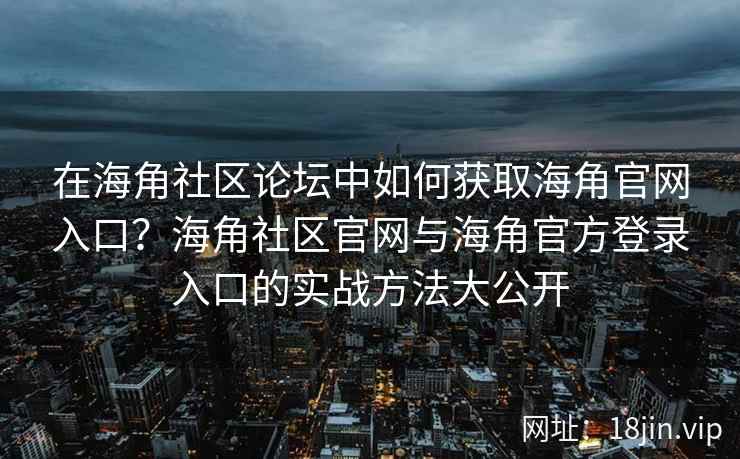 在海角社区论坛中如何获取海角官网入口？海角社区官网与海角官方登录入口的实战方法大公开