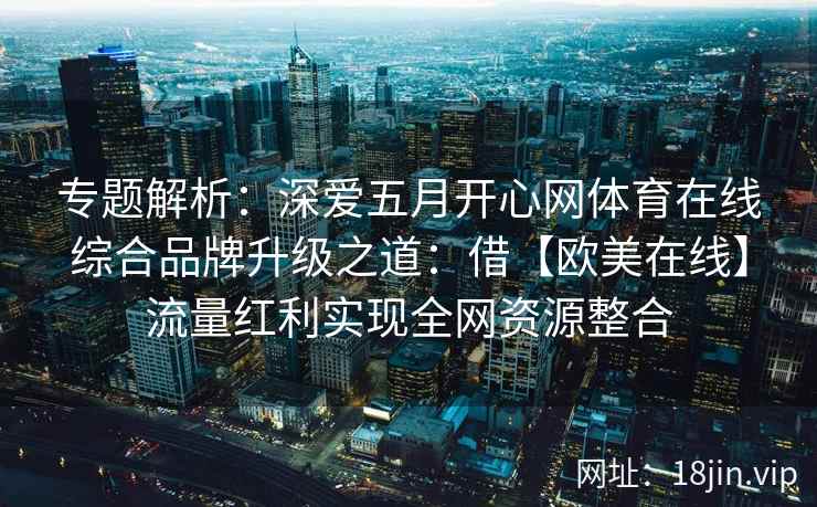 专题解析：深爱五月开心网体育在线综合品牌升级之道：借【欧美在线】流量红利实现全网资源整合