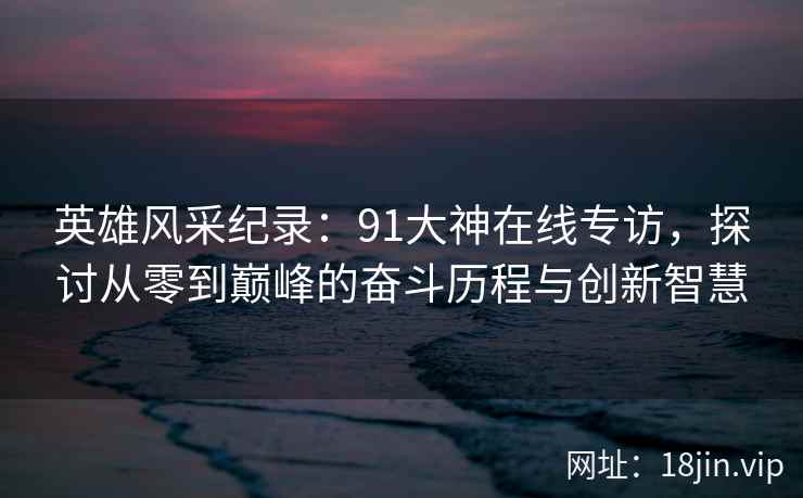 英雄风采纪录：91大神在线专访，探讨从零到巅峰的奋斗历程与创新智慧