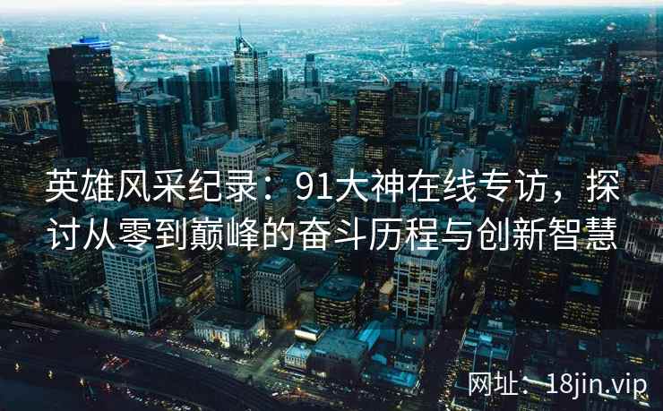 英雄风采纪录：91大神在线专访，探讨从零到巅峰的奋斗历程与创新智慧