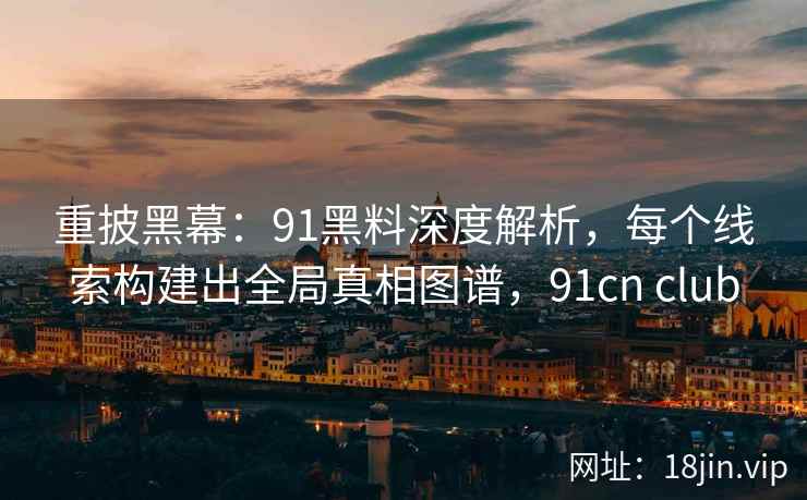 重披黑幕：91黑料深度解析，每个线索构建出全局真相图谱，91cn club
